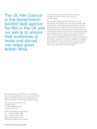 The UK Film Council                                   We do this by supporting the UK film industry,
                                                      celebrating our film culture, and nurturing

is the Government-                                    our film talent.
                                                      We fund film development and production, short

backed lead agency                                    filmmaking, distribution, film education, festivals, skills
                                                      development, and digital innovation initiatives for film.

for film in the UK and                                Our work also encourages inward investment into the
                                                      UK film production sector, the export of British films to

our aim is to ensure
                                                      international markets and fosters UK co-production with
                                                      international partners. We fund and support the British

that audiences at
                                                      Film Institute, the UK’s National and Regional Screen
                                                      Agencies and the MEDIA Desk UK. Our work also extends
                                                      to research, statistics and market intelligence to support
home and abroad                                       the development of the UK film sector and combating
                                                      film theft. The Certification Unit for qualifying British
can enjoy great                                       films is also part of the UK Film Council.


British films.




We want to ensure that there are no barriers to
accessing our publications. If you, or someone you
know, would like a large print, audiotape or an
alternative version of this report, please contact:
Communications Department
UK Film Council
10 Little Portland Street
London W1W 7JG
Email: info@ukfilmcouncil.org.uk
Tel: +44 (0) 20 7861 7884
Fax: +44 (0) 20 7861 7863
www.ukfilmcouncil.org.uk
http://www.ukfilmcouncil.org.uk


4 – UK Film Council Statistical Yearbook 2010
 