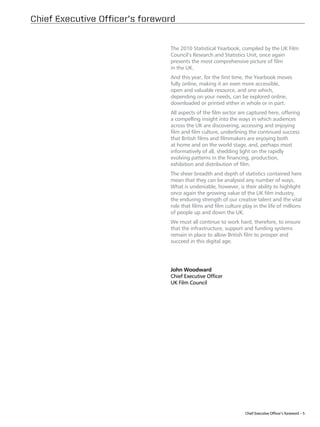 Chief Executive Officer’s foreword


                                The 2010 Statistical Yearbook, compiled by the UK Film
                                Council’s Research and Statistics Unit, once again
                                presents the most comprehensive picture of film
                                in the UK.
                                And this year, for the first time, the Yearbook moves
                                fully online, making it an even more accessible,
                                open and valuable resource, and one which,
                                depending on your needs, can be explored online,
                                downloaded or printed either in whole or in part.
                                All aspects of the film sector are captured here, offering
                                a compelling insight into the ways in which audiences
                                across the UK are discovering, accessing and enjoying
                                film and film culture, underlining the continued success
                                that British films and filmmakers are enjoying both
                                at home and on the world stage, and, perhaps most
                                informatively of all, shedding light on the rapidly
                                evolving patterns in the financing, production,
                                exhibition and distribution of film.
                                The sheer breadth and depth of statistics contained here
                                mean that they can be analysed any number of ways.
                                What is undeniable, however, is their ability to highlight
                                once again the growing value of the UK film industry,
                                the enduring strength of our creative talent and the vital
                                role that films and film culture play in the life of millions
                                of people up and down the UK.
                                We must all continue to work hard, therefore, to ensure
                                that the infrastructure, support and funding systems
                                remain in place to allow British film to prosper and
                                succeed in this digital age.




                                John Woodward
                                Chief Executive Officer
                                UK Film Council




                                                                  Chief Executive Officer’s foreword – 5
 