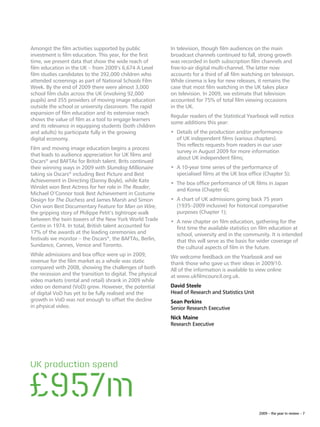 Amongst the film activities supported by public             In television, though film audiences on the main
investment is film education. This year, for the first      broadcast channels continued to fall, strong growth
time, we present data that show the wide reach of           was recorded in both subscription film channels and
film education in the UK – from 2009’s 6,674 A Level        free-to-air digital multi-channel. The latter now
film studies candidates to the 392,000 children who         accounts for a third of all film watching on television.
attended screenings as part of National Schools Film        While cinema is key for new releases, it remains the
Week. By the end of 2009 there were almost 3,000            case that most film watching in the UK takes place
school film clubs across the UK (involving 92,000           on television. In 2009, we estimate that television
pupils) and 355 providers of moving image education         accounted for 75% of total film viewing occasions
outside the school or university classroom. The rapid       in the UK.
expansion of film education and its extensive reach
                                                            Regular readers of the Statistical Yearbook will notice
shows the value of film as a tool to engage learners
                                                            some additions this year:
and its relevance in equipping students (both children
and adults) to participate fully in the growing             •	  etails of the production and/or performance
                                                               D
digital economy.                                               of UK independent films (various chapters).
                                                               This reflects requests from readers in our user
Film and moving image education begins a process
                                                               survey in August 2009 for more information
that leads to audience appreciation for UK films and
                                                               about UK independent films;
Oscars® and BAFTAs for British talent. Brits continued
their winning ways in 2009 with Slumdog Millionaire         •	  10-year time series of the performance of
                                                               A
taking six Oscars® including Best Picture and Best             specialised films at the UK box office (Chapter 5);
Achievement in Directing (Danny Boyle), while Kate
                                                            •	  he box office performance of UK films in Japan
                                                               T
Winslet won Best Actress for her role in The Reader,
                                                               and Korea (Chapter 6);
Michael O’Connor took Best Achievement in Costume
Design for The Duchess and James Marsh and Simon            •	  chart of UK admissions going back 75 years
                                                               A
Chin won Best Documentary Feature for Man on Wire,             (1935–2009 inclusive) for historical comparative
the gripping story of Philippe Petit’s tightrope walk          purposes (Chapter 1);
between the twin towers of the New York World Trade         •	  new chapter on film education, gathering for the
                                                               A
Centre in 1974. In total, British talent accounted for         first time the available statistics on film education at
17% of the awards at the leading ceremonies and                school, university and in the community. It is intended
festivals we monitor – the Oscars®, the BAFTAs, Berlin,        that this will serve as the basis for wider coverage of
Sundance, Cannes, Venice and Toronto.                          the cultural aspects of film in the future.
While admissions and box office were up in 2009,            We welcome feedback on the Yearbook and we
revenue for the film market as a whole was static           thank those who gave us their ideas in 2009/10.
compared with 2008, showing the challenges of both          All of the information is available to view online
the recession and the transition to digital. The physical   at www.ukfilmcouncil.org.uk.
video markets (rental and retail) shrank in 2009 while
video on demand (VoD) grew. However, the potential          David Steele
of digital VoD has yet to be fully realised and the         Head of Research and Statistics Unit
growth in VoD was not enough to offset the decline          Sean Perkins
in physical video.                                          Senior Research Executive
                                                            Nick Maine
                                                            Research Executive




UK production spend


£957m
                                                                                                   2009 – the year in review – 7
 