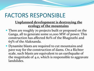 FACTORS RESPONSIBLE
Unplanned development is destroying the
ecology of the mountains
 There are roughly 70 projects built or proposed on the
Ganga, all to generate some 10,000 MW of power. This
construction has affected 80% of the Bhagirathi and
65% of the Alaknanda.
 Dynamite blasts are required to cut mountains and
pave way for the construction of dams. On a Richter
scale, such blasts are equivalent to an earthquake of
the magnitude of 4.0, which is responsible to aggravate
landslides.
 
