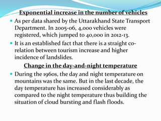 Exponential increase in the number of vehicles
 As per data shared by the Uttarakhand State Transport
Department. In 2005-06, 4,000 vehicles were
registered, which jumped to 40,000 in 2012-13.
 It is an established fact that there is a straight co-
relation between tourism increase and higher
incidence of landslides.
Change in the day-and-night temperature
 During the 1960s, the day and night temperature on
mountains was the same. But in the last decade, the
day temperature has increased considerably as
compared to the night temperature thus building the
situation of cloud bursting and flash floods.
 