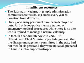 Insufficient resources
 The Badrinath-Kedarnath temple administration
committee receives Rs. 165 crores every year as
donation from devotees.
 Only 4,000 army personnel have been deployed on
duty. And only 100 police men are trained on
emergency medical procedures while there is no one
who is trained to manage a natural calamity.
 In fact, in a candid interview to CNN-IBN,
Uttarakhand Chief Minister Vijay Bahugun said that
the disaster management committee in the state had
not met for six years and they were not at all prepared
to handle such a huge catastrophe.
 