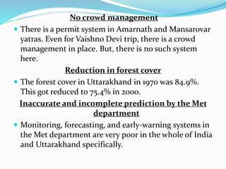 No crowd management
 There is a permit system in Amarnath and Mansarovar
yatras. Even for Vaishno Devi trip, there is a crowd
management in place. But, there is no such system
here.
Reduction in forest cover
 The forest cover in Uttarakhand in 1970 was 84.9%.
This got reduced to 75.4% in 2000.
Inaccurate and incomplete prediction by the Met
department
 Monitoring, forecasting, and early-warning systems in
the Met department are very poor in the whole of India
and Uttarakhand specifically.
 