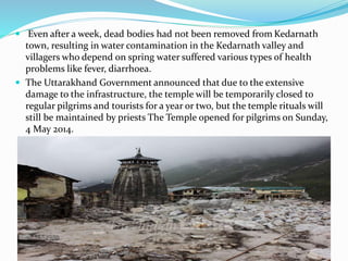  Even after a week, dead bodies had not been removed from Kedarnath
town, resulting in water contamination in the Kedarnath valley and
villagers who depend on spring water suffered various types of health
problems like fever, diarrhoea.
 The Uttarakhand Government announced that due to the extensive
damage to the infrastructure, the temple will be temporarily closed to
regular pilgrims and tourists for a year or two, but the temple rituals will
still be maintained by priests The Temple opened for pilgrims on Sunday,
4 May 2014.
 
