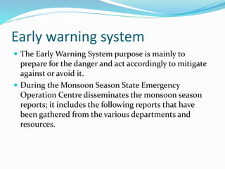 Early warning system
 The Early Warning System purpose is mainly to
prepare for the danger and act accordingly to mitigate
against or avoid it.
 During the Monsoon Season State Emergency
Operation Centre disseminates the monsoon season
reports; it includes the following reports that have
been gathered from the various departments and
resources.
 