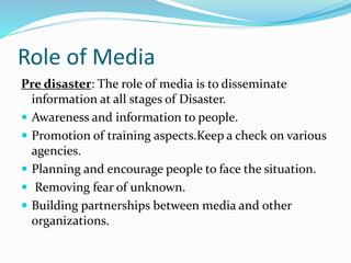 Role of Media
Pre disaster: The role of media is to disseminate
information at all stages of Disaster.
 Awareness and information to people.
 Promotion of training aspects.Keep a check on various
agencies.
 Planning and encourage people to face the situation.
 Removing fear of unknown.
 Building partnerships between media and other
organizations.
 