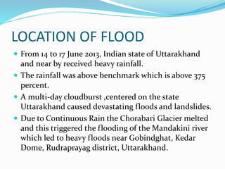 LOCATION OF FLOOD
 From 14 to 17 June 2013, Indian state of Uttarakhand
and near by received heavy rainfall.
 The rainfall was above benchmark which is above 375
percent.
 A multi-day cloudburst ,centered on the state
Uttarakhand caused devastating floods and landslides.
 Due to Continuous Rain the Chorabari Glacier melted
and this triggered the flooding of the Mandakini river
which led to heavy floods near Gobindghat, Kedar
Dome, Rudraprayag district, Uttarakhand.
 