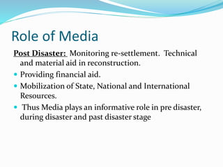 Role of Media
Post Disaster: Monitoring re-settlement. Technical
and material aid in reconstruction.
 Providing financial aid.
 Mobilization of State, National and International
Resources.
 Thus Media plays an informative role in pre disaster,
during disaster and past disaster stage
 