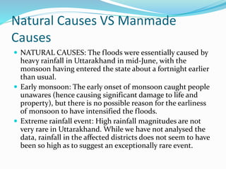 Natural Causes VS Manmade
Causes
 NATURAL CAUSES: The floods were essentially caused by
heavy rainfall in Uttarakhand in mid-June, with the
monsoon having entered the state about a fortnight earlier
than usual.
 Early monsoon: The early onset of monsoon caught people
unawares (hence causing significant damage to life and
property), but there is no possible reason for the earliness
of monsoon to have intensified the floods.
 Extreme rainfall event: High rainfall magnitudes are not
very rare in Uttarakhand. While we have not analysed the
data, rainfall in the affected districts does not seem to have
been so high as to suggest an exceptionally rare event.
 