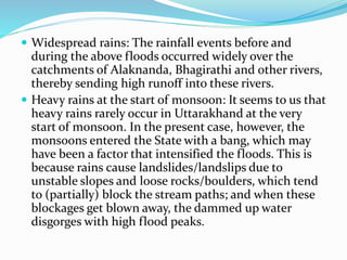  Widespread rains: The rainfall events before and
during the above floods occurred widely over the
catchments of Alaknanda, Bhagirathi and other rivers,
thereby sending high runoff into these rivers.
 Heavy rains at the start of monsoon: It seems to us that
heavy rains rarely occur in Uttarakhand at the very
start of monsoon. In the present case, however, the
monsoons entered the State with a bang, which may
have been a factor that intensified the floods. This is
because rains cause landslides/landslips due to
unstable slopes and loose rocks/boulders, which tend
to (partially) block the stream paths; and when these
blockages get blown away, the dammed up water
disgorges with high flood peaks.
 