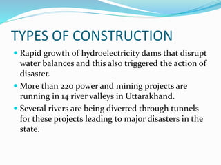 TYPES OF CONSTRUCTION
 Rapid growth of hydroelectricity dams that disrupt
water balances and this also triggered the action of
disaster.
 More than 220 power and mining projects are
running in 14 river valleys in Uttarakhand.
 Several rivers are being diverted through tunnels
for these projects leading to major disasters in the
state.
 