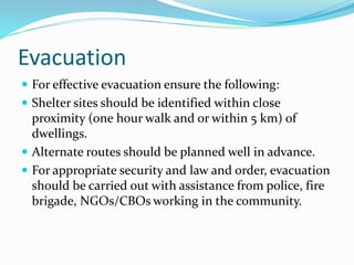 Evacuation
 For effective evacuation ensure the following:
 Shelter sites should be identified within close
proximity (one hour walk and or within 5 km) of
dwellings.
 Alternate routes should be planned well in advance.
 For appropriate security and law and order, evacuation
should be carried out with assistance from police, fire
brigade, NGOs/CBOs working in the community.
 