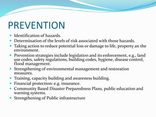 PREVENTION
 Identification of hazards.
 Determination of the levels of risk associated with those hazards.
 Taking action to reduce potential loss or damage to life, property an the
environment.
 Prevention strategies include legislation and its enforcement, e.g., land
use codes, safety regulations, building codes, hygiene, disease control,
flood management.
 Strengthening of environmental management and restoration
measures.
 Training, capacity building and awareness building.
 Financial protection: e.g. insurance.
 Community Based Disaster Preparedness Plans, public education and
warning systems.
 Strengthening of Public infrastructure
 