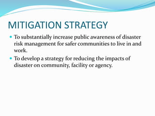 MITIGATION STRATEGY
 To substantially increase public awareness of disaster
risk management for safer communities to live in and
work.
 To develop a strategy for reducing the impacts of
disaster on community, facility or agency.
 