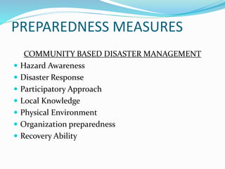PREPAREDNESS MEASURES
COMMUNITY BASED DISASTER MANAGEMENT
 Hazard Awareness
 Disaster Response
 Participatory Approach
 Local Knowledge
 Physical Environment
 Organization preparedness
 Recovery Ability
 