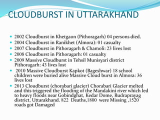 CLOUDBURST IN UTTARAKHAND
 2002 Cloudburst in Khetgaon (Pithoragarh) 04 persons died.
 2004 Cloudburst in Ranikhet (Almora): 01 casualty
 2007 Cloudburst in Pithoragarh & Chamoli: 23 lives lost
 2008 Cloudburst in Pithoragarh: 01 casualty
 2009 Massive Cloudburst in Tehsil Munisyari district
Pithoragarh: 43 lives lost
 2010 Massive Cloudburst Kapkot (Bageshwar) 18 school
children were buried alive Massive Cloud burst in Almora: 36
lives lost
 2013 Cloudburst (chorabari glacier) Chorabari Glacier melted
and this triggered the flooding of the Mandakini river which led
to heavy floods near Gobindghat, Kedar Dome, Rudraprayag
district, Uttarakhand. 822 Deaths,1800 were Missing ,1520
roads got Damaged
 