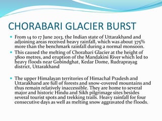 CHORABARI GLACIER BURST
 From 14 to 17 June 2013, the Indian state of Uttarakhand and
adjoining areas received heavy rainfall, which was about 375%
more than the benchmark rainfall during a normal monsoon.
 This caused the melting of Chorabari Glacier at the height of
3800 metres, and eruption of the Mandakini River which led to
heavy floods near Gobindghat, Kedar Dome, Rudraprayag
district, Uttarakhand
 The upper Himalayan territories of Himachal Pradesh and
Uttarakhand are full of forests and snow-covered mountains and
thus remain relatively inaccessible. They are home to several
major and historic Hindu and Sikh pilgrimage sites besides
several tourist spots and trekking trails. Heavy rainfall for four
consecutive days as well as melting snow aggravated the floods.
 