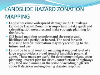 LANDSLIDE HAZARD ZONATION
MAPPING
 Landslides cause widespread damage in the Himalayas.
Landslide Hazard Zonation is important to take quick and
safe mitigation measures and make strategic planning for
the future.
 GIS based mapping to understand the causes and
likelihood of a particular hazard. The need for such
landslide hazard information may vary according to the
future land use.
 Landslide hazard zonation mapping at regional level of a
large area provides a broad trend of landslide potential
zones. These maps are useful for development plans, town
planning , master plan for cities , construction of highways
etc., land use planning in the sense of avoiding high risk
zones & decision making during disaster response.
 