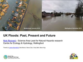 UK Floods: Past, Present and Future
Nick Reynard – Science Area Lead for Natural Hazards research
Centre for Ecology & Hydrology, Wallingford
Thanks to Jamie Hannaford, Bob Moore, Steve Cole, Vicky Bell, Alison Kay
Wallingford, December 2012Maidenhead, January 2014
 