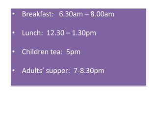 • Breakfast: 6.30am – 8.00am
• Lunch: 12.30 – 1.30pm
• Children tea: 5pm
• Adults’ supper: 7-8.30pm
 