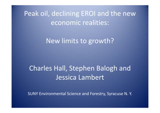 Peak oil, declining EROI and the new
          economic realities:

          New limits to growth?


 Charles Hall, Stephen Balogh and
         Jessica Lambert

 SUNY Environmental Science and Forestry, Syracuse N. Y.
 