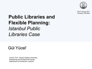 Public Libraries and
Flexible Planning:
Istanbul Public
Libraries Case
Gül Yücel*
[*] Asst. Prof., Istanbul Gelişim University,
Engineering and Architectural Faculty,
Department of Architecture, Istanbul.
25-27 January 2017
Tempere, FINLAND
 