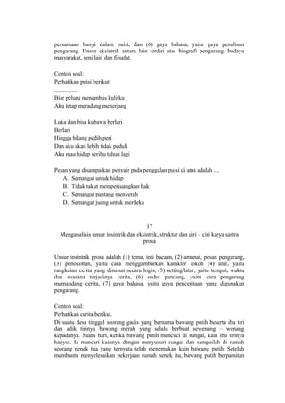 persamaan bunyi dalam puisi, dan (6) gaya bahasa, yaitu gaya penulisan
pengarang. Unsur eksintrik antara lain terdiri atas biografi pengarang, budaya
masyarakat, seni lain dan filsafat.
Contoh soal:
Perhatikan puisi berikut
................
Biar peluru menembus kulitku
Aku tetap meradang menerjang
Luka dan bisa kubawa berlari
Berlari
Hingga hilang pedih peri
Dan aku akan lebih tidak peduli
Aku mau hidup seribu tahun lagi
Pesan yang disampaikan penyair pada penggalan puisi di atas adalah ....
A. Semangat untuk hidup
B. Tidak takut memperjuangkan hak
C. Semangat pantang menyerah
D. Semangat juang untuk merdeka

17
Menganalisis unsur insintrik dan eksintrik, struktur dan ciri – ciri karya sastra
prosa
Unsur insintrik prosa adalah (1) tema, inti bacaan, (2) amanat, pesan pengarang,
(3) penokohan, yaitu cara menggambarkan karakter tokoh (4) alur, yaitu
rangkaian cerita yang disusun secara logis, (5) setting/latar, yaitu tempat, waktu
dan suasana terjadinya cerita, (6) sudut pandang, yaitu cara pengarang
memandang cerita, (7) gaya bahasa, yaitu gaya penceritaan yang digunakan
pengarang.
Contoh soal:
Perhatikan cerita berikut.
Di suatu desa tinggal seorang gadis yang bernama bawang putih beserta ibu tiri
dan adik tirinya bawang merah yang selalu berbuat sewenang – wenang
kepadanya. Suatu hari, ketika bawang putih mencuci di sungai, kain ibu tirinya
hanyut. Ia mencari kainnya dengan menyusuri sungai dan sampailah di rumah
seorang nenek tua yang ternyata telah menemukan kain bawang putih. Setelah
membantu menyelesaikan pekerjaan rumah nenek itu, bawang putih berpamitan

 
