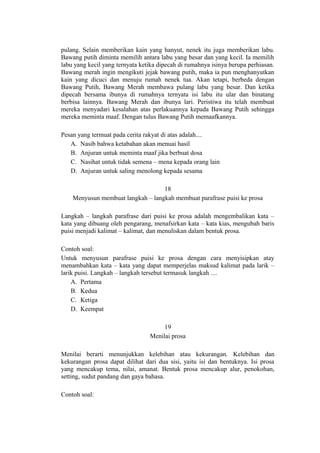 pulang. Selain memberikan kain yang hanyut, nenek itu juga memberikan labu.
Bawang putih diminta memilih antara labu yang besar dan yang kecil. Ia memilih
labu yang kecil yang ternyata ketika dipecah di rumahnya isinya berupa perhiasan.
Bawang merah ingin mengikuti jejak bawang putih, maka ia pun menghanyutkan
kain yang dicuci dan menuju rumah nenek tua. Akan tetapi, berbeda dengan
Bawang Putih, Bawang Merah membawa pulang labu yang besar. Dan ketika
dipecah bersama ibunya di rumahnya ternyata isi labu itu ular dan binatang
berbisa lainnya. Bawang Merah dan ibunya lari. Peristiwa itu telah membuat
mereka menyadari kesalahan atas perlakuannya kepada Bawang Putih sehingga
mereka meminta maaf. Dengan tulus Bawang Putih memaafkannya.
Pesan yang termuat pada cerita rakyat di atas adalah....
A. Nasib bahwa ketabahan akan menuai hasil
B. Anjuran untuk meminta maaf jika berbuat dosa
C. Nasihat untuk tidak semena – mena kepada orang lain
D. Anjuran untuk saling menolong kepada sesama
18
Menyusun membuat langkah – langkah membuat parafrase puisi ke prosa
Langkah – langkah parafrase dari puisi ke prosa adalah mengembalikan kata –
kata yang dibuang oleh pengarang, menafsirkan kata – kata kias, mengubah baris
puisi menjadi kalimat – kalimat, dan menuliskan dalam bentuk prosa.
Contoh soal:
Untuk menyusun parafrase puisi ke prosa dengan cara menyisipkan atay
menambahkan kata – kata yang dapat memperjelas maksud kalimat pada larik –
larik puisi. Langkah – langkah tersebut termasuk langkah ....
A. Pertama
B. Kedua
C. Ketiga
D. Keempat
19
Menilai prosa
Menilai berarti menunjukkan kelebihan atau kekurangan. Kelebihan dan
kekurangan prosa dapat dilihat dari dua sisi, yaitu isi dan bentuknya. Isi prosa
yang mencakup tema, nilai, amanat. Bentuk prosa mencakup alur, penokohan,
setting, sudut pandang dan gaya bahasa.
Contoh soal:

 