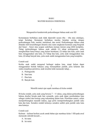 BAB I
MATERI BAHASA INDONESIA

1
Menganalisis karakteristik perkembangan bahasa anak usia SD
Kemampuan berbahasa anak tidak diperoleh secara tiba – tiba atau sekaligus,
tetapi bertahap. Kemajuan berbahasa mereka berjalan seiring dengan
perkembangan fisik, mental, intelektual, dan sosial. Perkembangan bahasa anak
ditandai oleh keseimbangan dinamis atau suatu rangkaian kesatuan yang bergerak
dari bunyi – bunyi atau ucapan sederhana menuju tuturan yang lebih kompleks.
Tahap perkembangan bahasa anak adalah (1) tahap pralinguistik, yaitu
menghasilkan bunyi-bunyi yang belum bermkana, (2) tahap satu kata, yaitu anak
baru menggunakan satu kata, (3) Tahap dua kata, yaitu anak menggunakan dua
kata, (4) tahap banyak kata, yaitu anak sudah menggunakan kata yang kompleks.
Contoh soal:
Ketika anak sudah mengenal berbagai makna kata, tetapi belum dapat
menggunakan bentuk bahaasa yang menunjukkan jumlah, jenis kelamin dan
waktu terjadinya peristiwa; anak tersebut telah memasuki tahap....
A. Pralinguistik
B. Satu kata
C. Dua kata
D. Banyak kata
2
Memilih materi ajar aspek membaca di kelas rendah
Di kelas rendah, yaitu anak yang berusia 7 – 11 tahun, yang dalam perkembangan
bahasa disebut berada pada fase semantik, yaitu anak dapat membedakan kata
sebagai simbol dan konsep yang terkandung dalam kata. Pemilihan materi, selain
memperhitungkan masalah makna, juga perlu mempertimbangkan jumlah suku
kata dan kata. Semakin rendah kelasnya semakin sedikit pula jumlah suku kata
atau katanya.
Contoh soal:
Kalimat – kalimat berikut cocok untuk bahan ajar membaca kelas 1 SD pada awal
memasuki sekolah kecuali....
A. Ini nana
B. Ini mimi

 