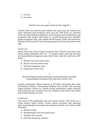 C. Ini badu
D. Ini amelia
3
Memilih materi ajar aspek menulis di kelas tinggi SD
Memilih materi ajar diasarkan pada indikator dan tujuan yang ada. Indikator dan
tujuan didasarkan pada kompetensi dasar yang ada. Oleh karena itu, pemilihan
materi ajar pada hakekatnya digunakan untuk mencapai tujuan pembelajaran agar
kompetensi anak tercapai. Oleh karena itu, memilih bahan ajar harus sekarakter
dengan kompetensi dasar, yaitu apakah bersifat kognitif, afektif atau psikomotor.
Misalnya KS Psikomotorik, harus ditunjang dengan materi ajar yang psikomotorik
juga.
Contoh soal :
Materi pokok yang relevan dengan kompetensi dasar “Menulis surat untuk teman
sebaya tentang pengalaman atau cita – cita dengan bahasa yang baik dan benar
dan memperhatikan penggunaan ejaan (huruf besar, tanda titik, tand koma, dll)”
adalah ....
A. Membaca surat dari teman sebaya
B. Menulis surat dan menulis ejaan
C. Surat dan penggunaan ejaan
D. Pengalaman menulis surat
4
Memilih berbagai metode pembelajaran menulis permulaan yang dapat
mengembangkan kemampuan dan kegemaran menulis siswa
Karakter pembelajaran bahasa Indonesia di SD lebih menonjolkan pada aspek
keterampilan berbahasa. Keterampilan berbahasa harus dimiliki oleh seseorang
dengan pelatihan. Karena itu, memilih metode pembelajaran bahasa Indonesia
pada hakekatnya harus membuat anak bisa melakukan atau berbuat atau praktik
keterampilan berbahasa tersebut.
Contoh soal :
Guru kelasa II SD menghendaki agar siswa gemar menulis. Oleh karena itu, ia
sering memberi latihan menulis. Latihan menulis permulaan yang dipandang
dapat mengembangkan kemampuan dan kegemaran menulis siswa kelasa rendah
SD adalah ....
A. Menulis di udara
B. Menghubungkan titik titik menjadi huruf
C. Menjiplak dan menyalin
D. Dikte dan mengarang sederhana

 