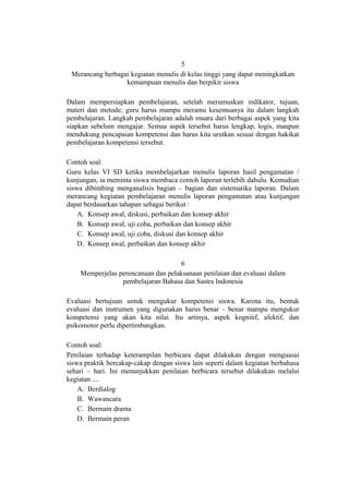5
Merancang berbagai kegiatan menulis di kelas tinggi yang dapat meningkatkan
kemampuan menulis dan berpikir siswa
Dalam mempersiapkan pembelajaran, setelah merumuskan indikator, tujuan,
materi dan metode; guru harus mampu meramu kesemuanya itu dalam langkah
pembelajaran. Langkah pembelajaran adalah muara dari berbagai aspek yang kita
siapkan sebelum mengajar. Semua aspek tersebut harus lengkap, logis, maupun
mendukung pencapaian kompetensi dan harus kita urutkan sesuai dengan hakikat
pembelajaran kompetensi tersebut.
Contoh soal:
Guru kelas VI SD ketika membelajarkan menulis laporan hasil pengamatan /
kunjungan, ia meminta siswa membaca contoh laporan terlebih dahulu. Kemudian
siswa dibimbing menganalisis bagian – bagian dan sistematika laporan. Dalam
merancang kegiatan pembelajaran menulis laporan pengamatan atau kunjungan
dapat berdasarkan tahapan sebagai berikut :
A. Konsep awal, diskusi, perbaikan dan konsep akhir
B. Konsep awal, uji coba, perbaikan dan konsep akhir
C. Konsep awal, uji coba, diskusi dan konsep akhir
D. Konsep awal, perbaikan dan konsep akhir
6
Memperjelas perencanaan dan pelaksanaan penilaian dan evaluasi dalam
pembelajaran Bahasa dan Sastra Indonesia
Evaluasi bertujuan untuk mengukur kompetensi siswa. Karena itu, bentuk
evaluasi dan instrumen yang digunakan harus benar – benar mampu mengukur
kompetensi yang akan kita nilai. Itu artinya, aspek kognitif, afektif, dan
psikomotor perlu dipertimbangkan.
Contoh soal:
Penilaian terhadap keterampilan berbicara dapat dilakukan dengan menguasai
siswa praktik bercakap-cakap dengan siswa lain seperti dalam kegiatan berbahasa
sehari – hari. Ini menunjukkan penilaian berbicara tersebut dilakukan melalui
kegiatan ....
A. Berdialog
B. Wawancara
C. Bermain drama
D. Bermain peran

 