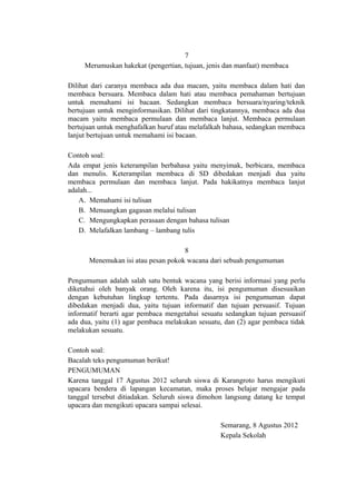7
Merumuskan hakekat (pengertian, tujuan, jenis dan manfaat) membaca
Dilihat dari caranya membaca ada dua macam, yaitu membaca dalam hati dan
membaca bersuara. Membaca dalam hati atau membaca pemahaman bertujuan
untuk memahami isi bacaan. Sedangkan membaca bersuara/nyaring/teknik
bertujuan untuk menginformasikan. Dilihat dari tingkatannya, membaca ada dua
macam yaitu membaca permulaan dan membaca lanjut. Membaca permulaan
bertujuan untuk menghafalkan huruf atau melafalkah bahasa, sedangkan membaca
lanjut bertujuan untuk memahami isi bacaan.
Contoh soal:
Ada empat jenis keterampilan berbahasa yaitu menyimak, berbicara, membaca
dan menulis. Keterampilan membaca di SD dibedakan menjadi dua yaitu
membaca permulaan dan membaca lanjut. Pada hakikatnya membaca lanjut
adalah...
A. Memahami isi tulisan
B. Menuangkan gagasan melalui tulisan
C. Mengungkapkan perasaan dengan bahasa tulisan
D. Melafalkan lambang – lambang tulis
8
Menemukan isi atau pesan pokok wacana dari sebuah pengumuman
Pengumuman adalah salah satu bentuk wacana yang berisi informasi yang perlu
diketahui oleh banyak orang. Oleh karena itu, isi pengumuman disesuaikan
dengan kebutuhan lingkup tertentu. Pada dasarnya isi pengumuman dapat
dibedakan menjadi dua, yaitu tujuan informatif dan tujuan persuasif. Tujuan
informatif berarti agar pembaca mengetahui sesuatu sedangkan tujuan persuasif
ada dua, yaitu (1) agar pembaca melakukan sesuatu, dan (2) agar pembaca tidak
melakukan sesuatu.
Contoh soal:
Bacalah teks pengumuman berikut!
PENGUMUMAN
Karena tanggal 17 Agustus 2012 seluruh siswa di Karangroto harus mengikuti
upacara bendera di lapangan kecamatan, maka proses belajar mengajar pada
tanggal tersebut ditiadakan. Seluruh siswa dimohon langsung datang ke tempat
upacara dan mengikuti upacara sampai selesai.
Semarang, 8 Agustus 2012
Kepala Sekolah

 