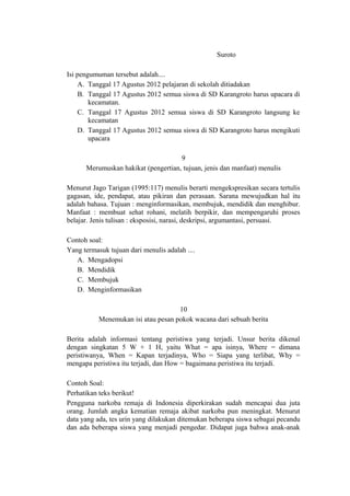 Suroto
Isi pengumuman tersebut adalah....
A. Tanggal 17 Agustus 2012 pelajaran di sekolah ditiadakan
B. Tanggal 17 Agustus 2012 semua siswa di SD Karangroto harus upacara di
kecamatan.
C. Tanggal 17 Agustus 2012 semua siswa di SD Karangroto langsung ke
kecamatan
D. Tanggal 17 Agustus 2012 semua siswa di SD Karangroto harus mengikuti
upacara
9
Merumuskan hakikat (pengertian, tujuan, jenis dan manfaat) menulis
Menurut Jago Tarigan (1995:117) menulis berarti mengekspresikan secara tertulis
gagasan, ide, pendapat, atau pikiran dan perasaan. Sarana mewujudkan hal itu
adalah bahasa. Tujuan : menginformasikan, membujuk, mendidik dan menghibur.
Manfaat : membuat sehat rohani, melatih berpikir, dan mempengaruhi proses
belajar. Jenis tulisan : eksposisi, narasi, deskripsi, argumantasi, persuasi.
Contoh soal:
Yang termasuk tujuan dari menulis adalah ....
A. Mengadopsi
B. Mendidik
C. Membujuk
D. Menginformasikan
10
Menemukan isi atau pesan pokok wacana dari sebuah berita
Berita adalah informasi tentang peristiwa yang terjadi. Unsur berita dikenal
dengan singkatan 5 W + 1 H, yaitu What = apa isinya, Where = dimana
peristiwanya, When = Kapan terjadinya, Who = Siapa yang terlibat, Why =
mengapa peristiwa itu terjadi, dan How = bagaimana peristiwa itu terjadi.
Contoh Soal:
Perhatikan teks berikut!
Pengguna narkoba remaja di Indonesia diperkirakan sudah mencapai dua juta
orang. Jumlah angka kematian remaja akibat narkoba pun meningkat. Menurut
data yang ada, tes urin yang dilakukan ditemukan beberapa siswa sebagai pecandu
dan ada beberapa siswa yang menjadi pengedar. Didapat juga bahwa anak-anak

 