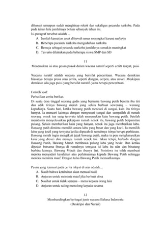 dibawah umurpun sudah menghisap rokok dan sekaligus pecandu narkoba. Pada
pada tahun lalu jumlahnya belum sebanyak tahun ini.
Isi paragraf tersebut adalah ...
A. Jumlah kematian anak dibawah umur meningkat karena narkoba
B. Beberapa pecandu narkoba mengedarkan narkoba
C. Remaja sebagai pecandu narkoba jumlahnya semakin meningkat
D. Tes urin dilakukan pada beberapa siswa SMP dan SD
11
Menemukan isi atau pesan pokok dalam wacana naratif seperti cerita rakyat, puisi
Wacana naratif adalah wacana yang bersifat penceritaan. Wacana demikian
biasanya berupa prosa atau cerita, seperti dongen, cerpen, atau novel. Meskipun
demikian ada juga puisi yang bersifat naratif, yaitu berupa penceritaan.
Contoh soal:
Perhatikan cerita berikut.
Di suatu desa tinggal seorang gadis yang bernama bawang putih beserta ibu tiri
dan adik tirinya bawang merah yang selalu berbuat sewenang – wenang
kepadanya. Suatu hari, ketika bawang putih mencuci di sungai, kain ibu tirinya
hanyut. Ia mencari kainnya dengan menyusuri sungai dan sampailah di rumah
seorang nenek tua yang ternyata telah menemukan kain bawang putih. Setelah
membantu menyelesaikan pekerjaan rumah nenek itu, bawang putih berpamitan
pulang. Selain memberikan kain yang hanyut, nenek itu juga memberikan labu.
Bawang putih diminta memilih antara labu yang besar dan yang kecil. Ia memilih
labu yang kecil yang ternyata ketika dipecah di rumahnya isinya berupa perhiasan.
Bawang merah ingin mengikuti jejak bawang putih, maka ia pun menghanyutkan
kain yang dicuci dan menuju rumah nenek tua. Akan tetapi, berbeda dengan
Bawang Putih, Bawang Merah membawa pulang labu yang besar. Dan ketika
dipecah bersama ibunya di rumahnya ternyata isi labu itu ular dan binatang
berbisa lainnya. Bawang Merah dan ibunya lari. Peristiwa itu telah membuat
mereka menyadari kesalahan atas perlakuannya kepada Bawang Putih sehingga
mereka meminta maaf. Dengan tulus Bawang Putih memaafkannya.
Pesan yang termuat pada cerita rakyat di atas adalah....
A. Nasib bahwa ketabahan akan menuai hasil
B. Anjuran untuk meminta maaf jika berbuat dosa
C. Nasihat untuk tidak semena – mena kepada orang lain
D. Anjuran untuk saling menolong kepada sesama
12
Membandingkan berbagai jenis wacana Bahasa Indonesia
(Deskripsi dan Narasi)

 