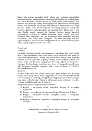 Narasi atau kisahan merupakan corak tulisan yang bertujuan menceritakan
rangkaian peristiwa atau pengalaman manusia (tokoh) berdasarkan perkembangan
dari waktu ke waktu. Paragraf narasi itu dimaksudkan untuk memberi tahu
pembaca atau pendengar tentang sesuatu yang telah diketahui atau sesuatu yang
dialami oleh penulisnya. Narasi lebih ditekankan pada dimensi latar dan adanya
alur atau konflik. Narasi adalah rangkaian tulisan yang menyajikan serangkaian
peristiwa. Deskripsi adalah pemaparan atau penggambaran dengan kata – kata
suatu benda, tempat, suasana dan keadaan. Seorang penulis deskripsi
mengharapkan pembacanya, melalui tulisannya, dapat ‘melihat’ apa yang
dilihatnya, dapat ‘mendengar’ apa yang didengarnya, dapat ‘merasakan’ apa yang
dirasakannya, serta sampai pada ‘kesimpulan’ yang sama dengannya. Dari sini
dapat disimpulkan bahwa deskripsi merupakan hasil dari observasi melalui panca
indera yang disampaikan melalui kata – kata.
Contoh soal:
Kutipan I
Ina adalah putri yang menjadi bunga di desanya, yakni Desa Suka Indah. Selain
rajin, ia juga patuh kepada kedua orang tuanya. Setiap hari setelah solat Subuh, ia
selalu menyiapkan barang – barang yang akan dibawa ibunya untuk berjualan
sembako di Pasar Suka Sari. Sepulang sekolah, setelah berganti pakaian dan
makan siang, Ina biasanya mengerjakan PR yang didapat di sekolahnya.
Meskipun demikian begitu mendengar azan Asar, ia bergegas ke masjid untuk
solat berjamaah, kemudian mengajari anak – anak membaca Al – Qur’an.
Begitulah keseharian Ina.
Kutipan II
Di Desa Suka Indah ada seorang remaja putri yang bernama Ina. Sekarang
usianya belum genap sebelas tahun. Tinggi badan Ina sudah mencapai 165 cm dan
berat badannya pun seimbang, sehingga tampak begitu semampai. Sorot matanya
yang tajam seolah berbicara bahwa ia adalah gadis yang cermat dan cendekia.
Ternyata ia selalu menjadi juara di kelasnya.
Ditinjau dari jenis tulisannya menunjukkan bahwa....
A. Kutipan I merupakan narasi, sedangkan Kutipan II merupakan
argumentasi
B. Kutipan I merupakan narasi, sedangkan Kutipan II merupakan deskripsi
C. Kutipan I merupakan deskripsi, sedangkan Kutipan II merupakan
dokumentasi
D. Kutipan I merupakan argumentasi, sedangkan Kutipan II merupakan
deskripsi
13
Membandingkan berbagai wacana Bahasa Indonesia
(argumentasi dan eksposisi)

 