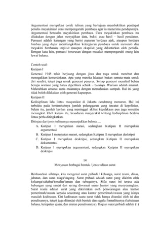 Argumentasi merupakan corak tulisan yang bertujuan membuktikan pendapat
penulis meyakinkan atau mempengaruhi pembaca agar ia menerima pendapatnya.
Argumentasi berusaha meyakinkan pembaca. Cara meyakinkan pembaca itu
dilakukan dengan jalan menyajikan data, bukti, atau hasil – hasil penalaran.
Persuasi adalah karangan yang berisi paparan berdaya ajak, ataupun berdaya
himbau yang dapat membangkitkan ketergiuran pembaca untuk menuruti dan
meyakini himbauan implisit maupun eksplisit yang dilontarkan oleh penulis.
Dengan kata lain, persuasi berurusan dengan masalah mempengaruhi orang lain
lewat bahasa.
Contoh soal:
Kutipan I
Generasi 1945 telah berjuang dengan jiwa dan raga untuk merebut dan
menegakkan kemerdekaan. Apa yang mereka lakukan bukan semata-mata untuk
diri sendiri, tetapi juga untuk generasi penerus. Setiap generasi memikul beban
berupa warisan yang harus dipelihara sebaik – baiknya. Warisan adalah amanat.
Melecehkan amanat sama maknanya dengan memalsukan sumpah. Hal ini yang
tidak boleh dilakukan oleh generasi kapanpun.
Kutipan II
Kedisiplinan lalu lintas masyarakat di Jakarta cenderung menurun. Hal ini
terbuktu pada bertambahnya jumlah pelanggaran yang tercatat di kepolisian.
Selain itu, jumlah korban yang meninggal akibat kecelakaan pun juga semakin
meningkat. Oleh karena itu, kesadaran masyarakat tentang kedisiplinan berlalu
lintas perlu ditingkatkan.
Ditinjau dari jenis tulisannya menunjukkan bahwa ....
A. Kutipan I merupakan narasi, sedangkan Kutipan II merupakan
argumentasi
B. Kutipan I merupakan narasi, sedangkan Kutipan II merupakan deskripsi
C. Kutipan I merupakan deskripsi, sedangkan Kutipan II merupakan
dokumentasi
D. Kutipan I merupakan argumentasi, sedangkan Kutipan II merupakan
deskripsi
14
Menyusun berbagai bentuk / jenis tulisan surat
Berdasarkan sifatnya, kita mengenal surat pribadi / keluarga, surat resmi, dinas,
jabatan, dan surat niaga/dagang. Surat pribadi adalah surat yang dikirim oleh
keluarga/sahabat/kenalan/teman dan sebagainya. Sifat surat ini terasa ada
hubungan yang santai dan sering diwarnai unsur humor yang menyenangkan.
Surat resmi adalah surat yang dikirimkan oleh perseorangan atau kantor
pemerintah/swasta kepada seseorang atau kantor pemerintah/swasta yang isinya
masalah kedinasan. Ciri kedinasan suatu surat tidak hanya ditandai oleh isi dan
penulisannya, tetapi juga ditandai oleh bentuk dan segala formalitasnya (kebakuan
bahasa, ketepatan ejaan, dan aturan penulisannya). Bagian surat pribadi adalah (1)

 