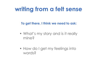writing from a felt sense To get there, I think we need to ask: What’s my story and is it really mine? How do I get my feelings into words? 