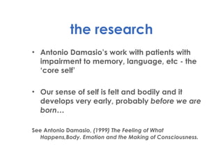 the research Antonio Damasio’s work with patients with impairment to memory, language, etc - the ‘core self’ Our sense of self is felt and bodily and it develops very early, probably  before we are born… See Antonio Damasio,  (1999) The Feeling of What Happens,Body. Emotion and the Making of Consciousness. 