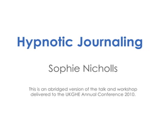 Hypnotic Journaling Sophie Nicholls This is an abridged version of the talk and workshop delivered to the UKGHE Annual Conference 2010. 