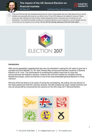 The impact of the UK General Election on
financial markets
30th May 2017 by Richard Perry, Market Analyst
Forex and CFDs are high risk leveraged products that can result in losses greater than your initial deposit and you should
therefore only speculate with money you can afford to lose. FX and CFD trading are not suitable for everyone. Please
ensure you fully understand the risks involved, seeking independent advice if necessary prior to entering into such
transactions. You should first carefully consider your investment objectives, level of experience, and risk appetite and only
invest funds you are prepared to lose entirely. For our full risk warning, please go to the end of this report.
T: +44 (0) 20 7036 0850 │ E: info@hantecfx.com │ W: hantecfx.com
1
Introduction
After having repeatedly suggested that she was not interested in asking the UK voters to give her a
mandate as Prime Minister, on 18th April Theresa May announced that there would be a General
Election on 8th June. The machinations of contemporary politics mean that so many key
announcements are leaked in advance, however this one took markets by complete surprise.
Despite this though, could it be that this is one of the most predictable general elections in living
memory?
We look at the key factors to be aware of during the campaigning, the polling, the key stances of
the major parties and what the outcome could be. We also analyse the major market reactions and
why we should still be concerned by the outcome for the UK’s snap 2017 General Election.
 