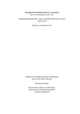 MATERI ILMU PENGETAHUAN ALAM (IPA)
Oleh Arif Widiyatmoko, S.Pd., M.Si.
WORKSHOP BEDAH KISI – KISI UJI KOMPETENSI GURU (UKG)
TAHUN 2012
Rembang, 16 September 2012

HIMPUNAN PEMBINA BAHASA INDONESIA
WILAYAH JAWA TENGAH
Bekerjasama dengan
IKATAN KELUARGA ALUMNI (IKA)
UNIVERSITAS NEGERI SEMARANG
CABANG REMBANG

 