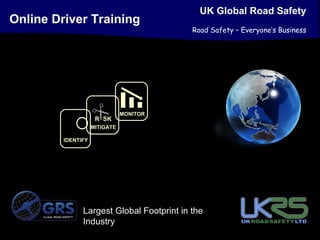 UK Global Road Safety
Online Driver Training
                                                      Road Safety – Everyone’s Business




                                       MONITOR
                             R SK
                            MITIGATE

                 IDENTIFY




     GLOBAL ROAD SAFETY
                          Largest Global Footprint in the
                          Industry
 