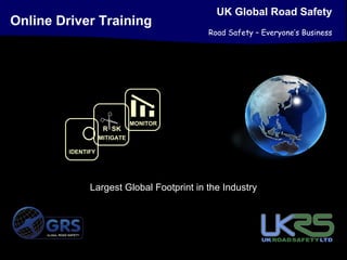 UK Global Road Safety
Online Driver Training
                                                      Road Safety – Everyone’s Business




                                       MONITOR
                             R SK
                            MITIGATE

                 IDENTIFY




                          Largest Global Footprint in the Industry



     GLOBAL ROAD SAFETY
 