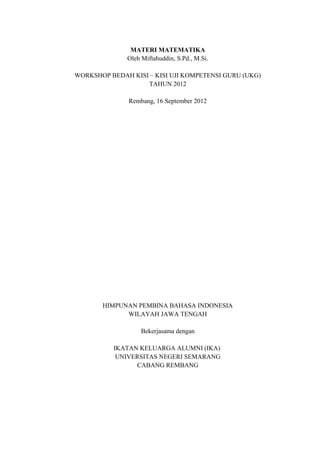 MATERI MATEMATIKA
Oleh Miftahuddin, S.Pd., M.Si.
WORKSHOP BEDAH KISI – KISI UJI KOMPETENSI GURU (UKG)
TAHUN 2012
Rembang, 16 September 2012

HIMPUNAN PEMBINA BAHASA INDONESIA
WILAYAH JAWA TENGAH
Bekerjasama dengan
IKATAN KELUARGA ALUMNI (IKA)
UNIVERSITAS NEGERI SEMARANG
CABANG REMBANG

 