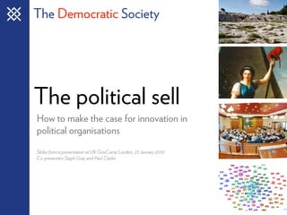 The Democratic Society




The political sell
How to make the case for innovation in
political organisations
Slides from a presentation at UK GovCamp London, 23 January 2010
Co-presenters Steph Gray and Paul Clarke
 