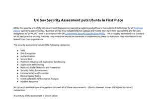 UK Gov Security Assessment puts Ubuntu in First Place
CESG, the security arm of the UK government that assesses operating systems and software, has published its findings for all ‘End User
Device’ operating systems (OSs). Based at GCHQ, they included OSs for laptops and mobile devices in their assessment, and for uses
designated at “OFFICIAL” level in accordance with UK Government Security Classification Policy. This is roughly equivalent to a standard
set of best practice security features. Any enterprise would be interested in implementing these to make sure that information is not
leaked from their organisation.
The security assessment included the following categories:
●
●
●
●
●
●
●
●
●
●
●
●

VPN
Disk Encryption
Authentication
Secure Boot
Platform Integrity and Application Sandboxing
Application Whitelisting
Malicious Code Detection and Prevention
Security Policy Enforcement
External Interface Protection
Device Update Policy
Event Collection for Enterprise Analysis
Incident Response

No currently available operating system can meet all of these requirements. Ubuntu however, scores the highest in a direct
comparison.
A summary of the assessment is shown below:

 