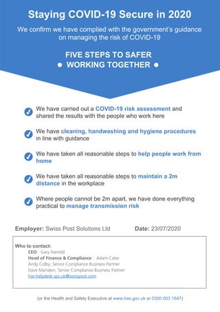 Staying COVID-19 Secure in 2020
We confirm we have complied with the government’s guidance
on managing the risk of COVID-19
FIVE STEPS TO SAFER
WORKING TOGETHER
We have carried out a COVID-19 risk assessment and
shared the results with the people who work here
We have cleaning, handwashing and hygiene procedures
in line with guidance
We have taken all reasonable steps to help people work from
home
We have taken all reasonable steps to maintain a 2m
distance in the workplace
Where people cannot be 2m apart, we have done everything
practical to manage transmission risk
Employer: Swiss Post Solutions Ltd Date: 23/07/2020
Who to contact:
CEO: Gary Harrold
Head of Finance & Compliance : Adam Cater
Andy Colby, Senior Compliance Business Partner
Dave Marsden, Senior Compliance Business Partner
hse.helpdesk.sps.uk@swisspost.com
(or the Health and Safety Executive at www.hse.gov.uk or 0300 003 1647)
 