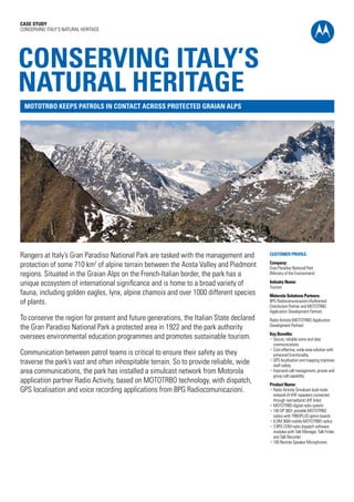 CASE STUDY
CONSERVING ITALY’S NATURAL HERITAGE




CONSERVING ITALY’S
NATURAL HERITAGE
 MOTOTRBO KEEPS PATROLS IN CONTACT ACROSS PROTECTED GRAIAN ALPS




Rangers at Italy’s Gran Paradiso National Park are tasked with the management and       CUSTOMER PROFILE:

protection of some 710 km2 of alpine terrain between the Aosta Valley and Piedmont      Company:
                                                                                        Gran Paradiso National Park
regions. Situated in the Graian Alps on the French-Italian border, the park has a       (Ministry of the Environment)

unique ecosystem of international significance and is home to a broad variety of        Industry Name:
                                                                                        Tourism
fauna, including golden eagles, lynx, alpine chamois and over 1000 different species    Motorola Solutions Partners:
of plants.                                                                              BPG Radiocomunicazioni (Authorised
                                                                                        Distribution Partner and MOTOTRBO
                                                                                        Application Development Partner)
To conserve the region for present and future generations, the Italian State declared   Radio Activity (MOTOTRBO Application
the Gran Paradiso National Park a protected area in 1922 and the park authority         Development Partner)
                                                                                        Key Benefits:
oversees environmental education programmes and promotes sustainable tourism.           •  ecure, reliable voice and data
                                                                                          S
                                                                                          communications
                                                                                        •  ost-effective, wide-area solution with
                                                                                          C
Communication between patrol teams is critical to ensure their safety as they             enhanced functionality
traverse the park’s vast and often inhospitable terrain. So to provide reliable, wide   •  PS localisation and mapping improves
                                                                                          G
                                                                                          staff safety
area communications, the park has installed a simulcast network from Motorola           • mproved call management, private and
                                                                                          I
                                                                                          group call capability
application partner Radio Activity, based on MOTOTRBO technology, with dispatch,        Product Name:
GPS localisation and voice recording applications from BPG Radiocomunicazioni.          •  adio Activity Simulcast dual mode
                                                                                          R
                                                                                          network (4 VHF repeaters connected
                                                                                          through narrowband UHF links)
                                                                                        •  OTOTRBO digital radio system
                                                                                          M
                                                                                        •  00 DP 3601 portable MOTOTRBO
                                                                                          1
                                                                                          radios with TRBOPLUS option boards
                                                                                        •  DM 3600 mobile MOTOTRBO radios
                                                                                          6
                                                                                        •  BPG COM radio dispatch software
                                                                                          3
                                                                                          modules with Talk Manager, Talk Finder
                                                                                          and Talk Recorder
                                                                                        •  00 Remote Speaker Microphones
                                                                                          1
 