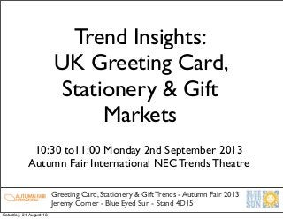 Trend Insights:
UK Greeting Card,
Stationery & Gift
Markets
Greeting Card, Stationery & Gift Trends - Autumn Fair 2013
Jeremy Corner - Blue Eyed Sun - Stand 4D15
10:30 to11:00 Monday 2nd September 2013
Autumn Fair International NEC Trends Theatre
Saturday, 31 August 13
 