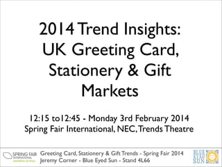 2014 Trend Insights:
UK Greeting Card,
Stationery & Gift
Markets
12:15 to12:45 - Monday 3rd February 2014	

Spring Fair International, NEC, Trends Theatre
Greeting Card, Stationery & Gift Trends - Spring Fair 2014	

Jeremy Corner - Blue Eyed Sun - Stand 4L66

 